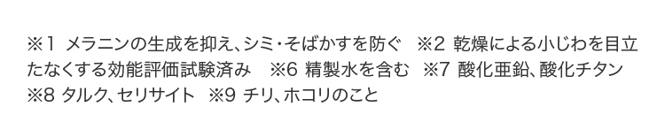 ※1 メラニンの生成を抑え、シミ・そばかすを防ぐ  ※2 乾燥による小じわを目立たなくする効能評価試験済み   ※6 精製水を含む  ※7 酸化亜鉛、酸化チタン  ※8 タルク、セリサイト  ※9 チリ、ホコリのこと 