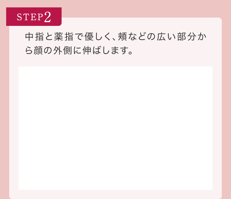 STEP2 中指と薬指で優しく、頬などの広い部分から顔の外側に伸ばします。