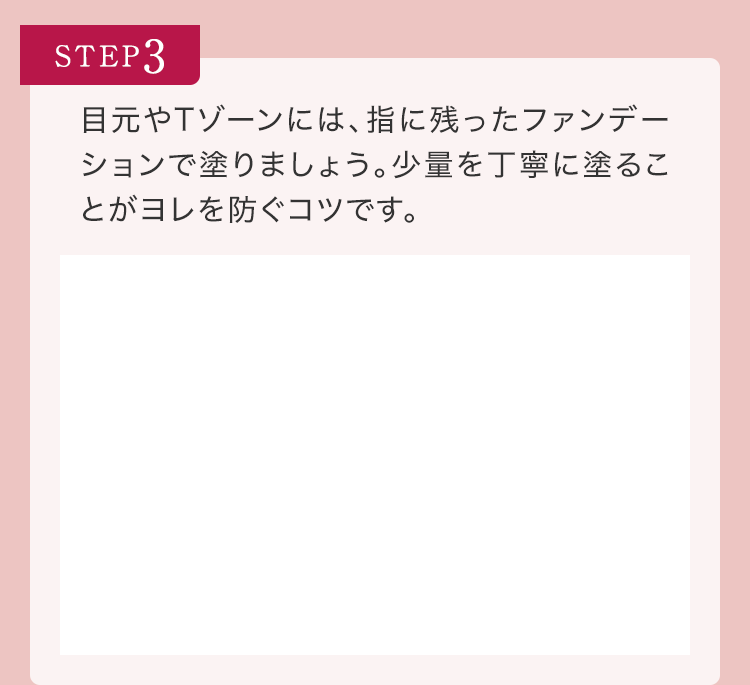 STEP3 目元やTゾーンには、指に残ったファンデーションで塗りましょう。少量を丁寧に塗ることがヨレを防ぐコツです。