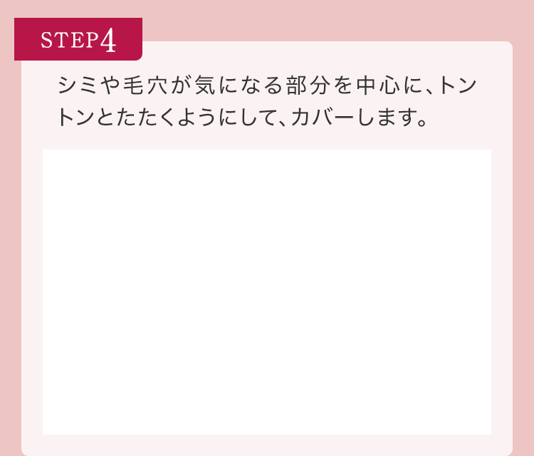 STEP4 シミや毛穴が気になる部分を中心に、トントンとたたくようにして、カバーします。