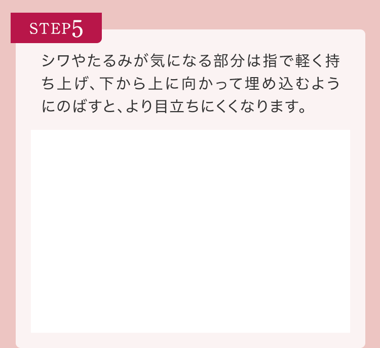 STEP5 シワやたるみが気になる部分は指で軽く持ち上げ、下から上に向かって埋め込むようにのばすと、より目立ちにくくなります。