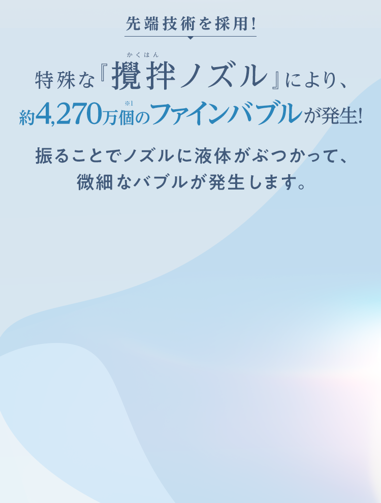 先端技術を採用！特殊な『攪拌ノズル』により、約4,270万個のファインバブルが発生！振ることでノズルに液体がぶつかって、微細なバブルが発生します。