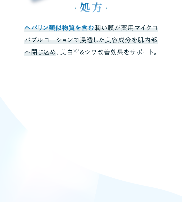 処方 ヘパリン類似物質を含む潤い膜が薬用マイクロバブルローションで浸透した美容成分を肌内部へ閉じ込め、美白※3＆シワ改善効果をサポート。