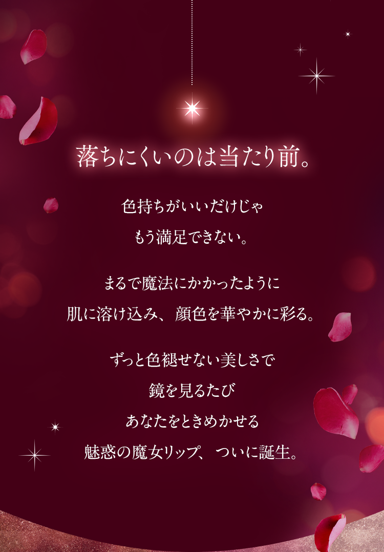 落ちにくいのは当たり前。色持ちがいいだけじゃもう満足できない。まるで魔法にかかったように肌に溶け込み、顔色を華やかに彩る。ずっと色褪せない美しさで鏡を見るたびあなたをときめかせる魅惑の魔女リップ、ついに誕生。