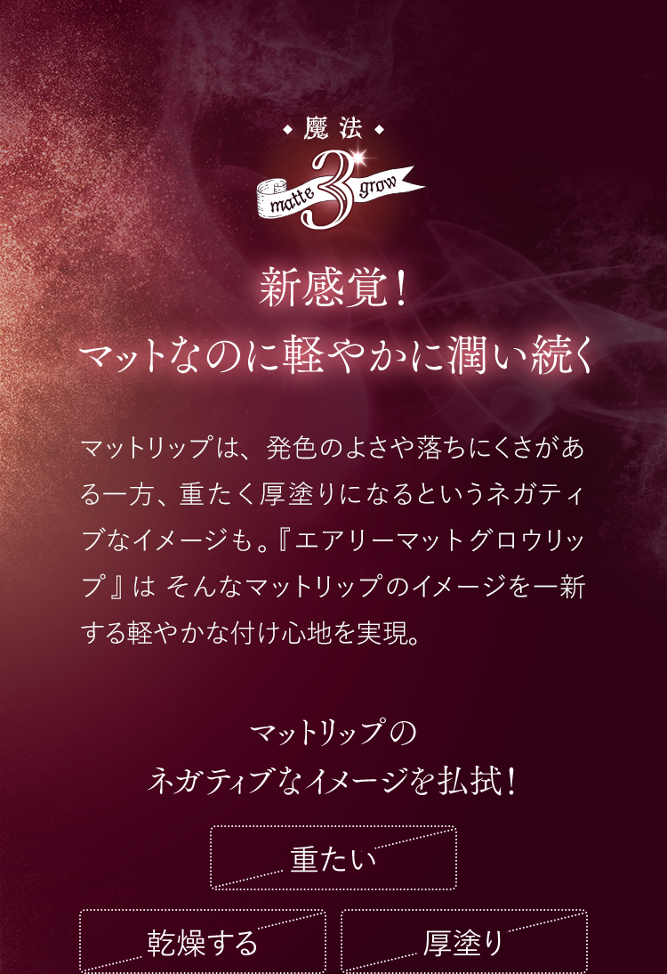 魔法3 新感覚！マットなのに軽やかに潤い続く マットリップは、発色のよさや落ちにくさがある一方、重たく厚塗りになるというネガティブなイメージも。『エアリーマットグロウリップ』はそんなマットリップのイメージを一新する軽やかな付け心地を実現。 マットリップのネガティブなイメージを払拭！
