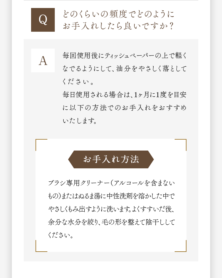 Q どのくらいの頻度でどのようにお手入れしたら良いですか？ A 毎回使用後にティッシュペーパーの上で軽くなでるようにして、油分をやさしく落としてください。毎日使用される場合は、1ヶ月に1度を目安に以下の方法でのお手入れをおすすめいたします。 お手入れ方法 ブラシ専用クリーナー（アルコールを含まないもの）またはぬるま湯に中性洗剤を溶かした中でやさしくもみ出すように洗います。よくすすいだ後、余分な水分を絞り、毛の形を整えて陰干ししてください。