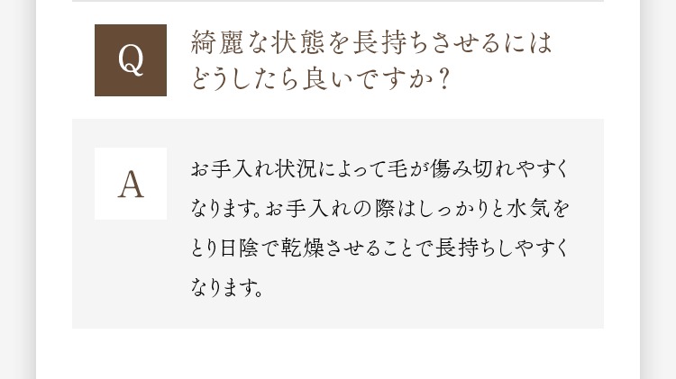 Q 綺麗な状態を長持ちさせるにはどうしたら良いですか？ A お手入れ状況によって毛が傷み切れやすくなります。お手入れの際はしっかりと水気をとり日陰で乾燥させることで長持ちしやすくなります。