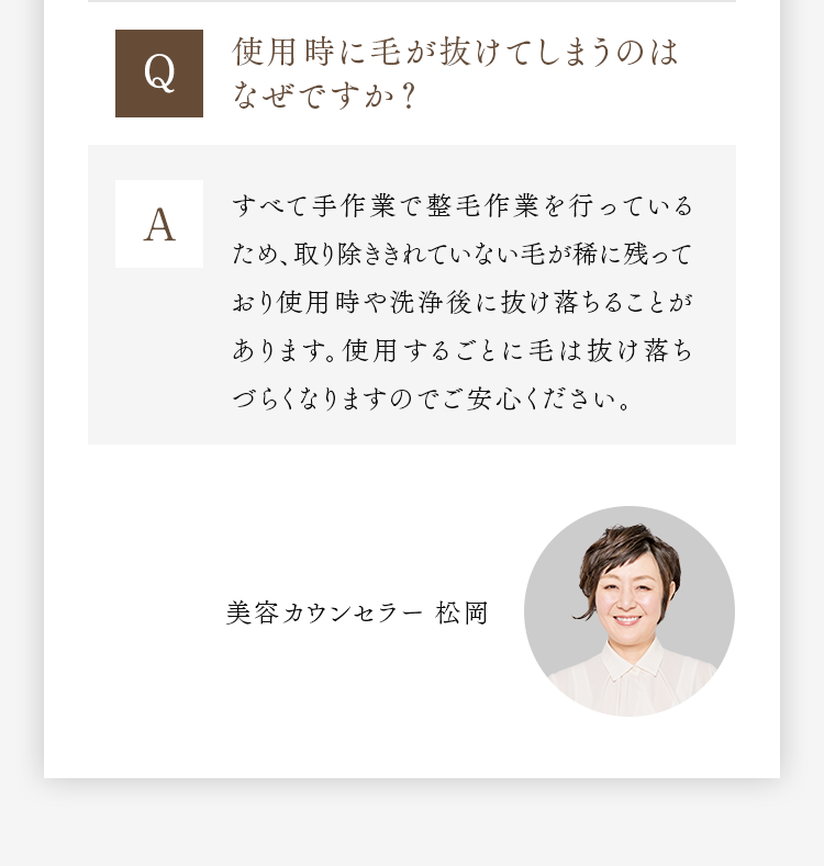 Q 使用時に毛が抜けてしまうのはなぜですか？ A すべて手作業で整毛作業を行っているため、取り除ききれていない毛が稀に残っており使用時や洗浄後に抜け落ちることがあります。使用するごとに毛は抜け落ちづらくなりますのでご安心ください。 美容カウンセラー 松岡