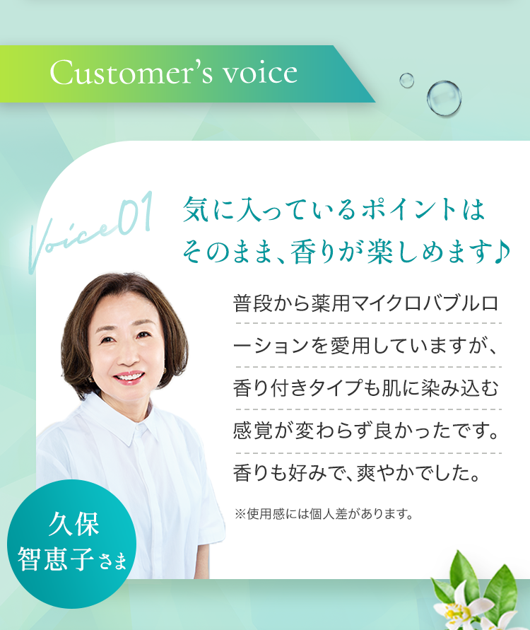 Customer’s voice 気に入っているポイントはそのまま、香りが楽しめます♪ 普段から薬用マイクロバブルローションを愛用していますが、香り付きタイプも肌に染み込む感覚が変わらず良かったです。香りも好みで、爽やかでした。 ※使用感には個人差があります。