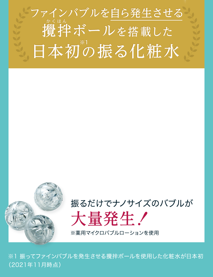 ファインバブルを自ら発生させる攪拌ボールを搭載した 日本初※1の振る化粧水 振るだけでナノサイズのバブルが大量発生！※薬用マイクロバブルローションを使用 ※1 振ってファインバブルを発生させる攪拌ボールを使用した化粧水が日本初（2021年11月時点）