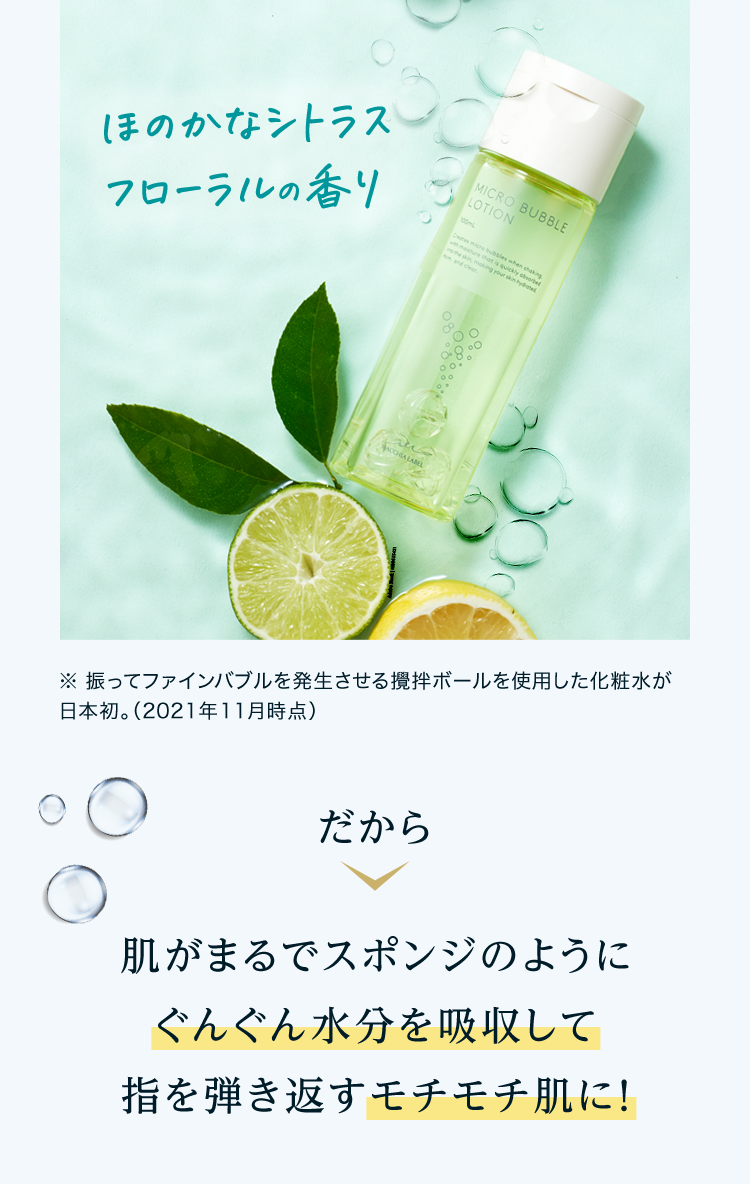 ※振ってファインバブルを発生させる攪拌ボールを使用した化粧水が日本初。（2021年11月時点）だから 肌がまるでスポンジのようにぐんぐん水分を吸収して指を弾き返すモチモチ肌に！