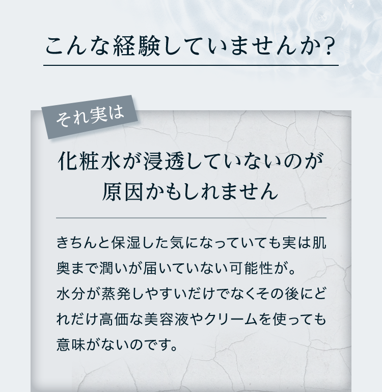 こんな経験していませんか？ それ実は化粧水が浸透していないのが原因かもしれません きちんと保湿した気になっていても実は肌奥まで潤いが届いていない可能性が。水分が蒸発しやすいだけでなくその後にどれだけ高価な美容液やクリームを使っても意味がないのです。