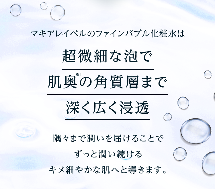 マキアレイベルのファインバブル化粧水は超微細な泡で肌奥※1の角質層まで深く広く浸透 隅々まで潤いを届けることでずっと潤い続けるキメ細やかな肌へと導きます。