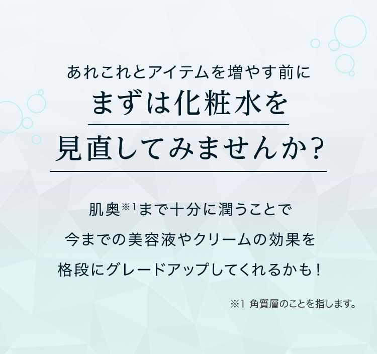 あれこれとアイテムを増やす前にまずは化粧水を見直してみませんか？肌奥※1まで十分に潤うことで今までの美容液やクリームの効果を格段にグレードアップしてくれるかも！ ※1 角質層のことを指します。