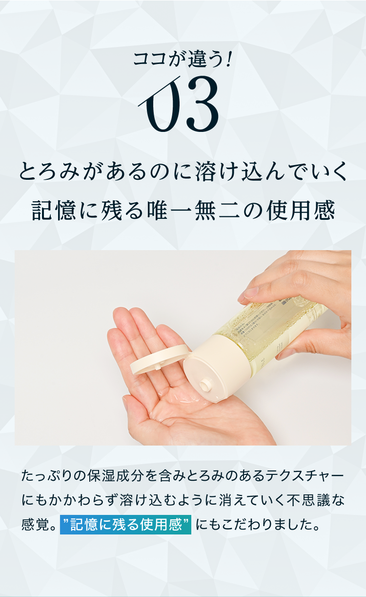 ココが違う！03 とろみがあるのに溶け込んでいく記憶に残る唯一無二の使用感 たっぷりの保湿成分を含みとろみのあるテクスチャーにもかかわらず溶け込むように消えていく不思議な感覚。記憶に残る使用感にもこだわりました。