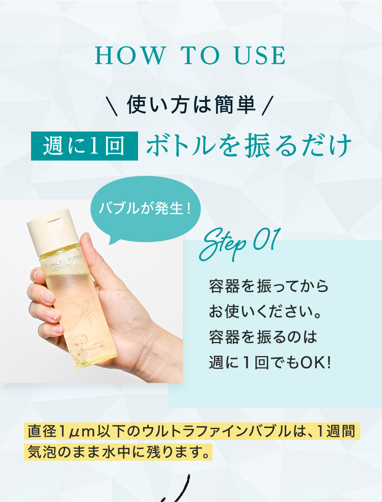 HOW TO USE 使い方は簡単 週に1回ボトルを振るだけ Step01 容器を振ってからお使いください。容器を振るのは週に１回でもOK! 直径1μm以下のウルトラファインバブルは、1週間気泡のまま水中に残ります。 