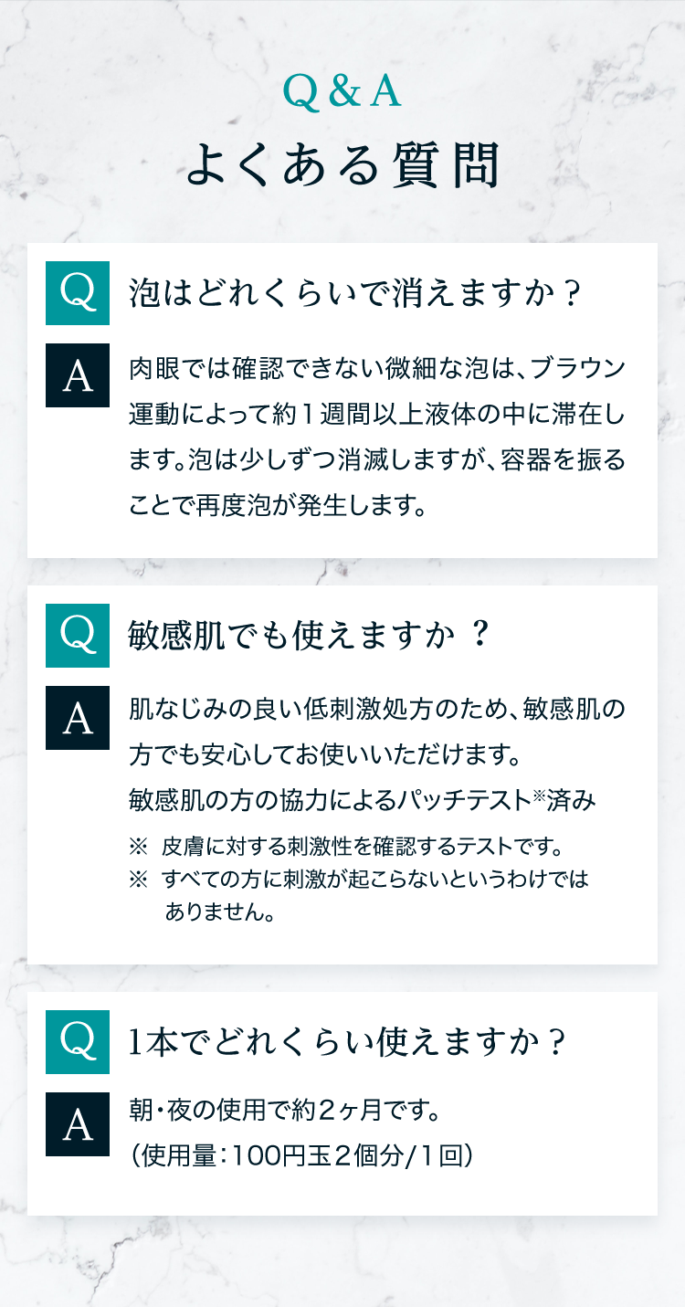 Q＆A よくある質問 Q泡はどれくらいで消えますか？A肉眼では確認できない微細な泡は、ブラウン運動によって約１週間以上液体の中に滞在します。泡は少しずつ消滅しますが、容器を振ることで再度泡が発生します。 Q敏感肌でも使えますか？A肌なじみの良い低刺激処方のため、敏感肌の方でも安心してお使いいただけます。 敏感肌の方の協力によるパッチテスト※済み ※皮膚に対する刺激性を確認するテストです。※すべての方に刺激が起こらないというわけではありません。 Q1本でどれくらい使えますか？A朝・夜の使用で約２ヶ月です。 （使用量：100円玉２個分/１回）