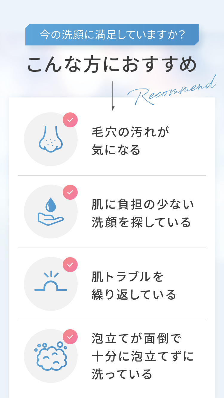 今の洗顔に満足していますか？こんな方におすすめ ◎毛穴の汚れが気になる ◎肌に負担の少ない洗顔を探している ◎肌トラブルを繰り返している ◎泡立てが面倒で十分に泡立てずに洗っている