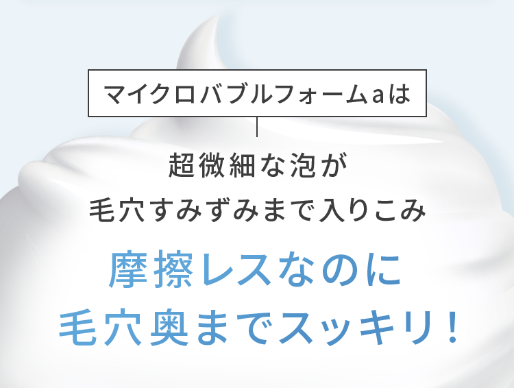 マイクロバブルフォームaは超微細な泡が毛穴すみずみまで入りこみ摩擦レスなのに毛穴奥までスッキリ！