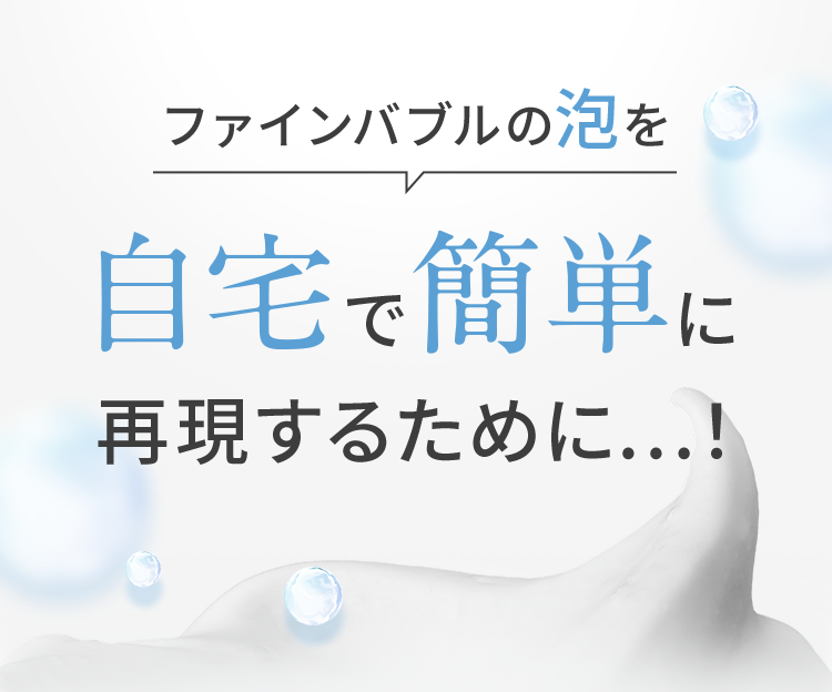 ファインバブルの泡を自宅で簡単に再現するために…！