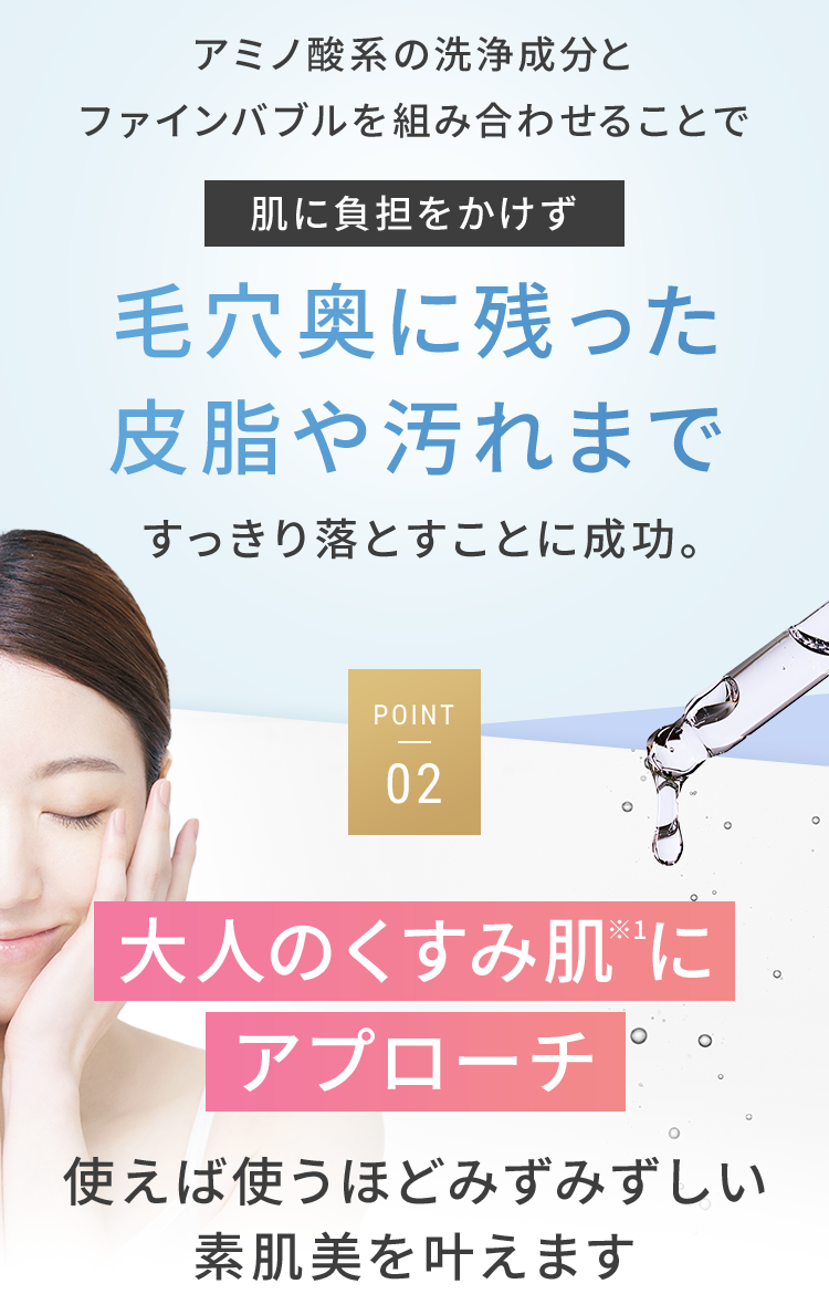 アミノ酸系の洗浄成分とファインバブルを組み合わせることで肌に負担をかけず毛穴奥に残った皮脂や汚れまですっきり落とすことに成功。 POINT02.大人のくすみ肌※1にアプローチ 使えば使うほどみずみずしい素肌美を叶えます