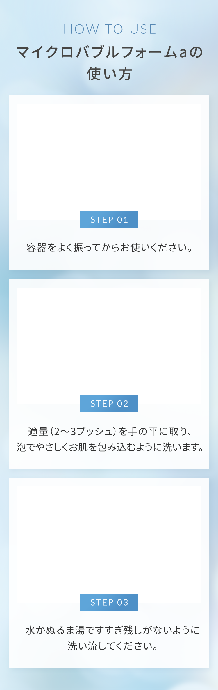 マイクロバブルフォームaの使い方 STEP01.容器をよく振ってからお使いください。 STEP02.適量（2～3プッシュ）を手の平に取り、泡でやさしくお肌を包み込むように洗います。 STEP03.水かぬるま湯ですすぎ残しがないように洗い流してください。