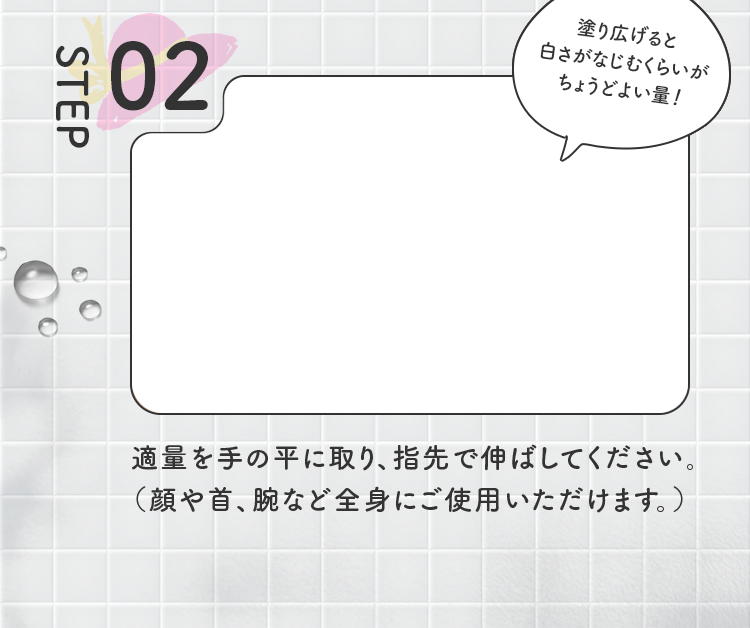 STEP02 適量を手の平に取り、指先で伸ばしてください。（顔や首、腕など全身にご使用いただけます。）