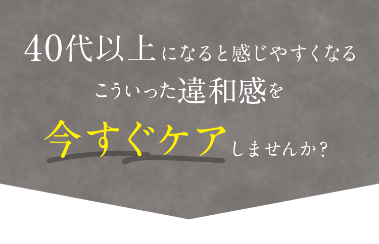 40代以上になると感じやすくなるこういった違和感を今すぐケアしませんか？