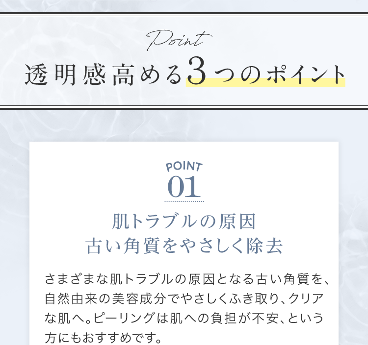透明感⾼める３つのポイント | POINT01 肌トラブルの原因 古い⾓質をやさしく除去 | さまざまな肌トラブルの原因となる古い⾓質を、⾃然由来の美容成分でやさしくふき取り、クリアな肌へ。ピーリングは肌への負担が不安、という⽅にもおすすめです。