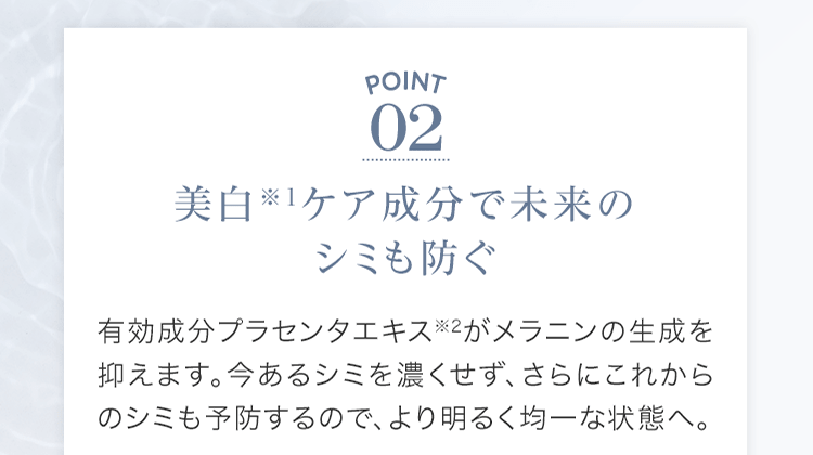 POINT02 美⽩※1ケア成分で未来のシミも防ぐ 有効成分プラセンタエキス※2がメラニンの⽣成を抑えます。今あるシミを濃くせず、さらにこれからのシミも予防するので、より明るく均⼀な状態へ。