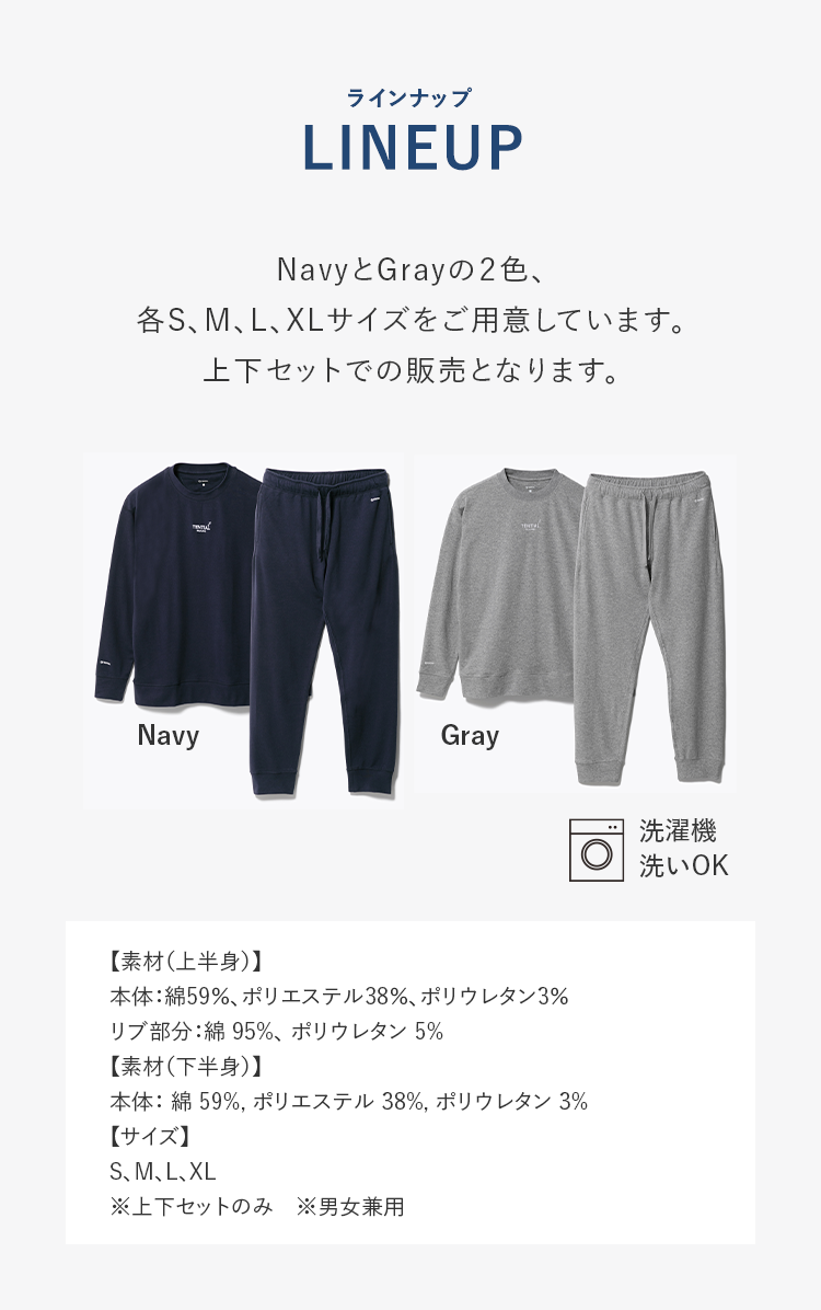 LINEUP NavyとGrayの2色、各S、M、L、XLサイズをご用意しています。上下セットでの販売となります。