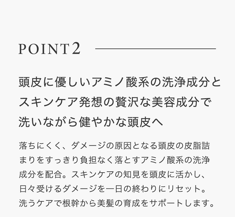 POINT2 頭⽪に優しいアミノ酸系の洗浄成分とスキンケア発想の贅沢な美容成分で洗いながら健やかな頭⽪へ