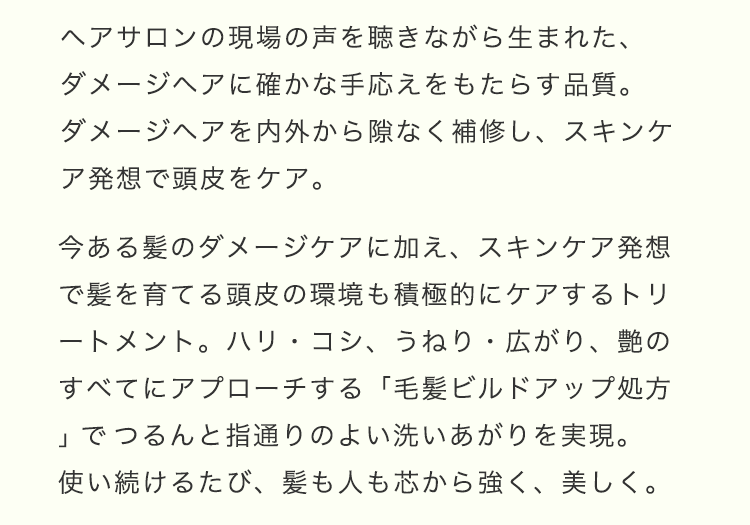 ヘアサロンの現場の声を聴きながら⽣まれた、ダメージヘアに確かな⼿応えをもたらす品質。ダメージヘアを内外から隙なく補修し、スキンケア発想で頭⽪をケア。今ある髪のダメージケアに加え、スキンケア発想で髪を育てる頭⽪の環境も積極的にケアするトリートメント。ハリ・コシ、うねり・広がり、艶のすべてにアプローチする「⽑髪ビルドアップ処⽅」でつるんと指通りのよい洗いあがりを実現。使い続けるたび、髪も⼈も芯から強く、美しく。