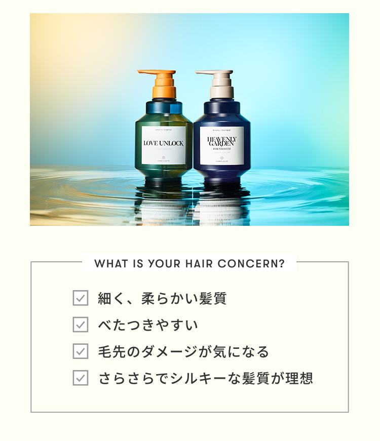 [WHAT IS YOUR HAIR CONCERN?]□細く、柔らかい髪質　□べたつきやすい　□毛先のダメージが気になる　□さらさらでシルキーな髪質が理想