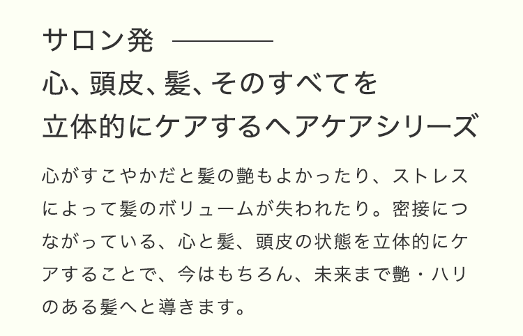 「サロン発。⼼、頭⽪、髪、そのすべてを⽴体的にケアするヘアケアシリーズ」⼼がすこやかだと髪の艶もよかったり、ストレスによって髪のボリュームが失われたり。密接につながっている、⼼と髪、頭⽪の状態を⽴体的にケアすることで、今はもちろん、未来まで艶・ハリのある髪へと導きます。