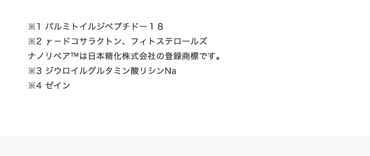 ※1 パルミトイルジペプチドー１８　※2 γ－ドコサラクトン、フィトステロールズ　ナノリペアTMは⽇本精化株式会社の登録商標です。　※3 ジウロイルグルタミン酸リシンNa　※4 ゼイン