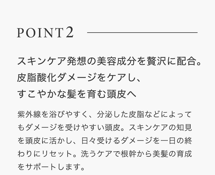 POINT2【スキンケア発想の美容成分を贅沢に配合。皮脂酸化ダメージをケアし、すこやかな髪を育む頭皮へ】紫外線を浴びやすく、分泌した皮脂などによってもダメージを受けやすい頭皮。スキンケアの知見を頭皮に活かし、日々受けるダメージを一日の終わりにリセット。洗うケアで根幹から美髪の育成をサポートします。