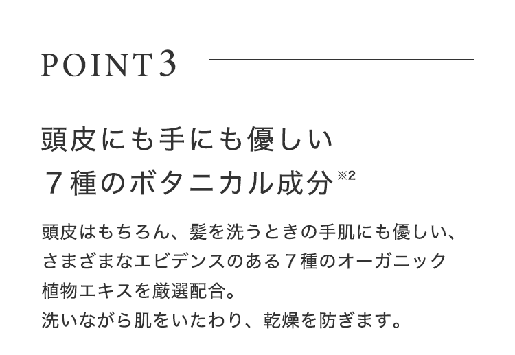 POINT3【頭⽪にも⼿にも優しい７種のボタニカル成分※2】頭⽪はもちろん、髪を洗うときの⼿肌にも優しい、さまざまなエビデンスのある７種のオーガニック植物エキスを厳選配合。洗いながら肌をいたわり、乾燥を防ぎます。