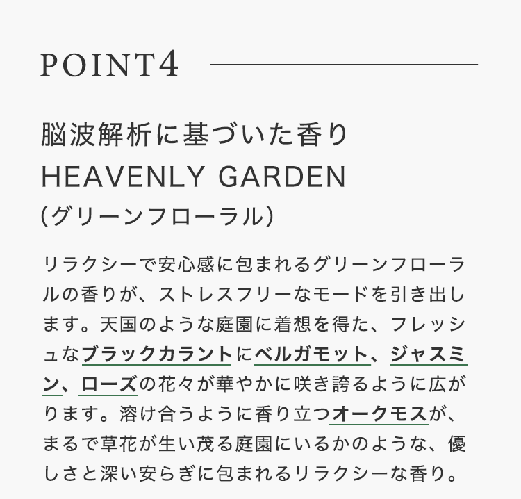 POINT4【脳波解析に基づいた⾹りHEAVENLY GARDEN（グリーンフローラル）】リラクシーで安⼼感に包まれるグリーンフローラルの⾹りが、ストレスフリーなモードを引き出します。天国のような庭園に着想を得た、フレッシュなブラックカラントにベルガモット、ジャスミン、ローズの花々が華やかに咲き誇るように広がります。溶け合うように⾹り⽴つオークモスが、まるで草花が⽣い茂る庭園にいるかのような、優しさと深い安らぎに包まれるリラクシーな⾹り。