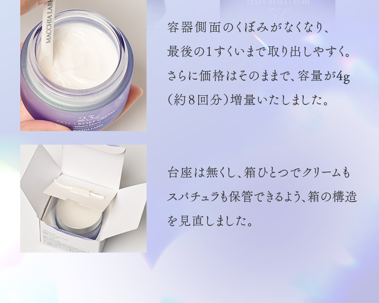 容器側面のくぼみがなくなり、最後の１すくいまで取り出しやすく。さらに価格はそのままで、容量が4g（約８回分）増量いたしました。台座は無くし、箱ひとつでクリームもスパチュラも保管できるよう、箱の構造を見直しました。