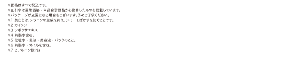※価格はすべて税込です。
				※割引率は通常価格・単品合計価格から換算したものを掲載しています。
				※パッケージが変更になる場合もございます。予めご了承ください。
				※1 美白とは、メラニンの生成を抑え、シミ・そばかすを防ぐことです。
				※2 カイメン
				※3 ツボクサエキス
				※4 精製水含む。
				※5 化粧水・乳液・美容液・パックのこと。
				※6 精製水・オイルを含む。
				※7 ヒアルロン酸Na