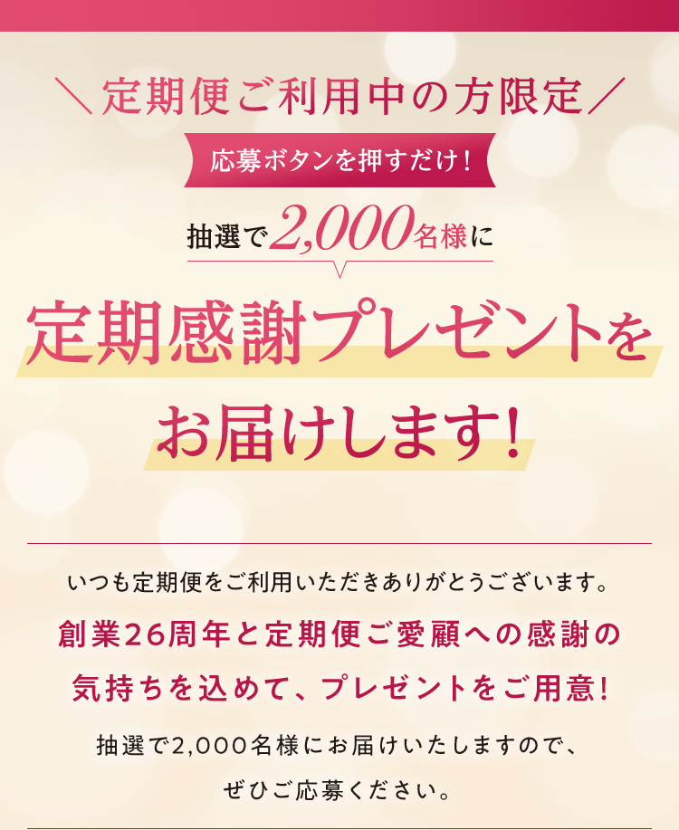 ＼定期便ご利用の方限定／応募ボタンを押すだけ！抽選で2,000名様に定期感謝プレゼントをお届けします！