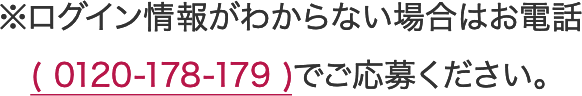 ※ログイン情報がわからない場合はお電話(0120-178-179)でご応募ください。