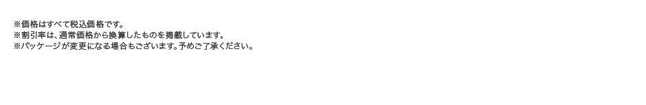 
									※価格はすべて税込価格です。
									※割引率は、通常価格から換算したものを掲載しています。
									※パッケージが変更になる場合もございます。予めご了承ください。