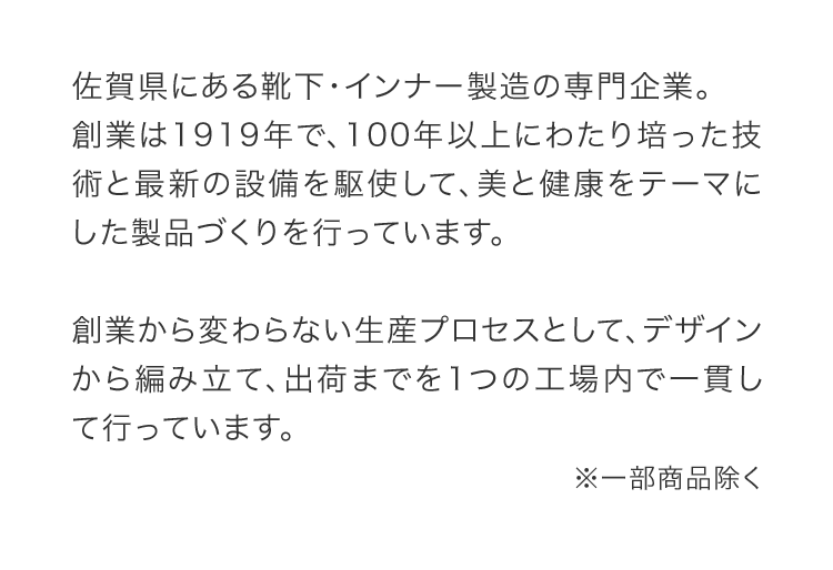 佐賀県にある靴下・インナー製造の専⾨企業。創業は1919年で、100年以上にわたり培った技術と最新の設備を駆使して、美と健康をテーマにした製品づくりを⾏っています。創業から変わらない⽣産プロセスとして、デザインから編み⽴て、出荷までを1つの⼯場内で⼀貫して⾏っています。