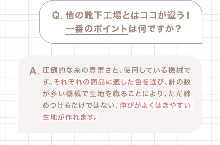 Q.他の靴下工場とはココが違う！一番のポイントは何ですか？ A.圧倒的な糸の豊富さと、使用している機械です。それぞれの商品に適した色を選び、針の数が多い機械で生地を織ることにより、ただ締めつけるだけではない、伸びがよくはきやすい生地が作れます。