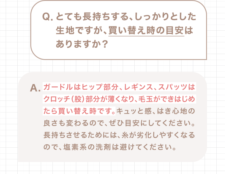 Q.とても長持ちする、しっかりとした生地ですが、買い替え時の目安はありますか？ A.ガードルはヒップ部分、レギンス、スパッツはクロッチ（股）部分が薄くなり、毛玉ができはじめたら買い替え時です。キュッと感、はき心地の良さも変わるので、ぜひ目安にしてください。長持ちさせるためには、糸が劣化しやすくなるので、塩素系の洗剤は避けてください。